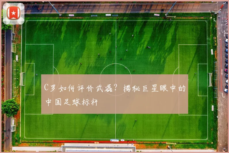 C罗如何评价武磊？揭秘巨星眼中的中国足球标杆