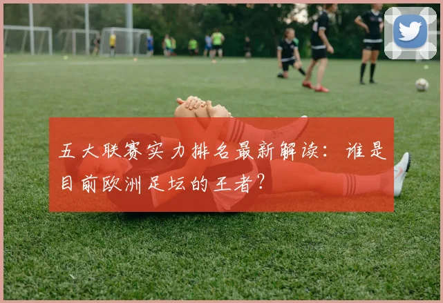 五大联赛实力排名最新解读：谁是目前欧洲足坛的王者？
