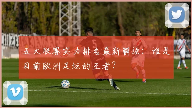 五大联赛实力排名最新解读：谁是目前欧洲足坛的王者？