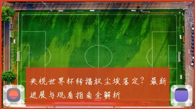 央视世界杯转播权尘埃落定？最新进展与观看指南全解析