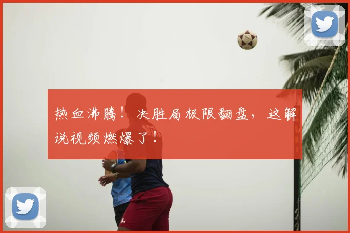 热血沸腾！决胜局极限翻盘，这解说视频燃爆了！