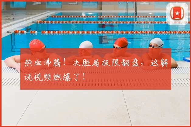 热血沸腾!决胜局极限翻盘,这解说视频燃爆了!