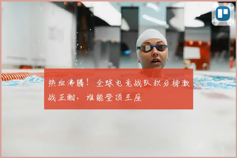 热血沸腾！全球电竞战队积分榜激战正酣，谁能登顶王座