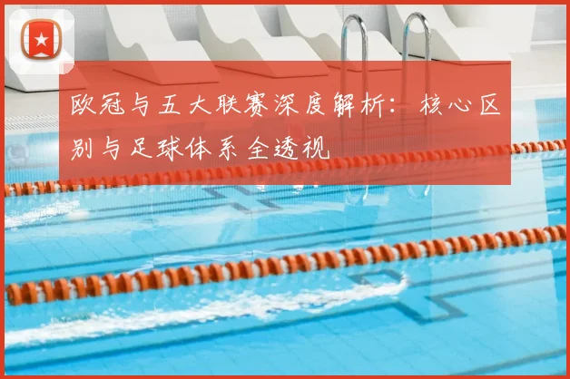 欧冠与五大联赛深度解析：核心区别与足球体系全透视